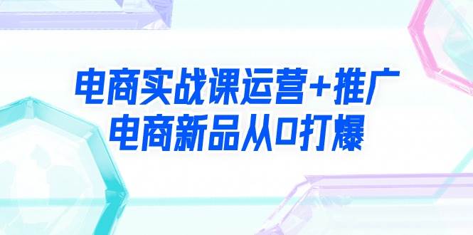 电商实战课运营+推广，电商新品从0打爆（99节视频课）-58轻创项目库