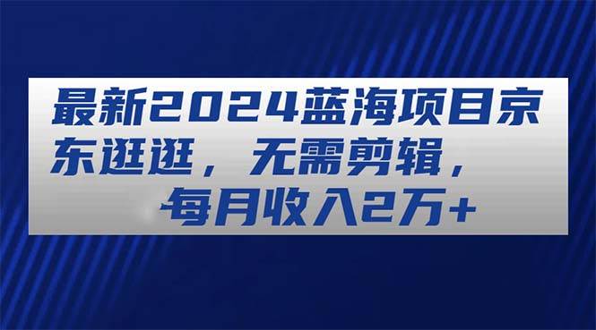 最新2024蓝海项目京东逛逛，无需剪辑，每月收入2万+-58轻创项目库