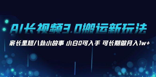 AI长视频3.0搬运新玩法 家长里短八卦小故事 小白0可入手 可长期做月入1w+-58轻创项目库