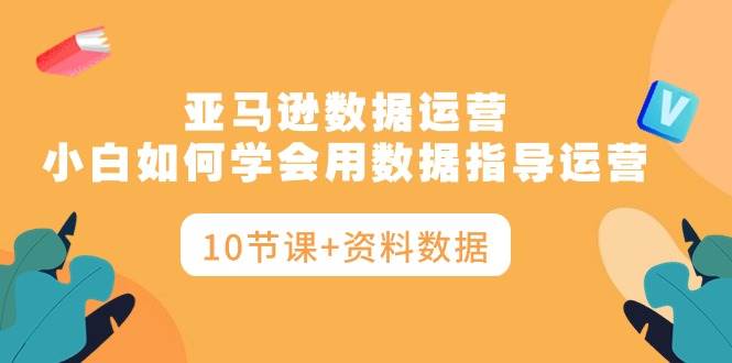 亚马逊数据运营，小白如何学会用数据指导运营（10节课+资料数据）-58轻创项目库