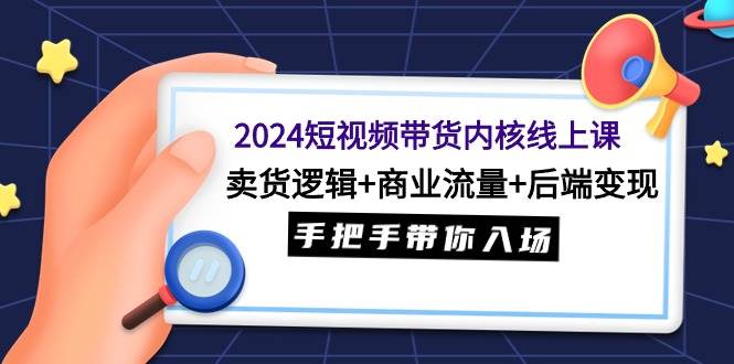 2024短视频带货内核线上课：卖货逻辑+商业流量+后端变现，手把手带你入场-58轻创项目库