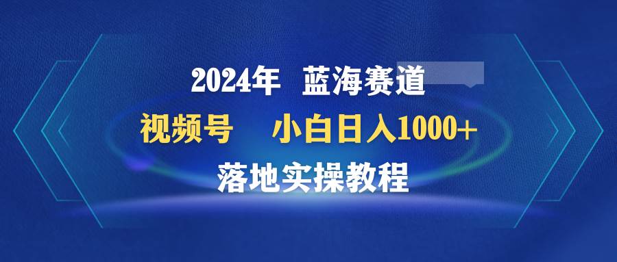 2024年蓝海赛道 视频号  小白日入1000+ 落地实操教程-58轻创项目库