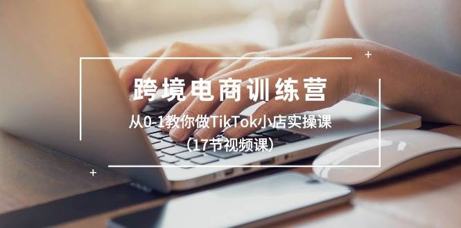 跨境电商训练营：从0-1教你做TikTok小店实操课（17节视频课）-58轻创项目库