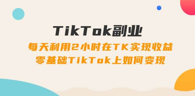 TikTok副业：每天利用2小时在TK实现收益，零基础TikTok上如何变现，34节程-58轻创项目库