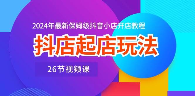 抖店起店玩法，2024年最新保姆级抖音小店开店教程（26节视频课）-58轻创项目库