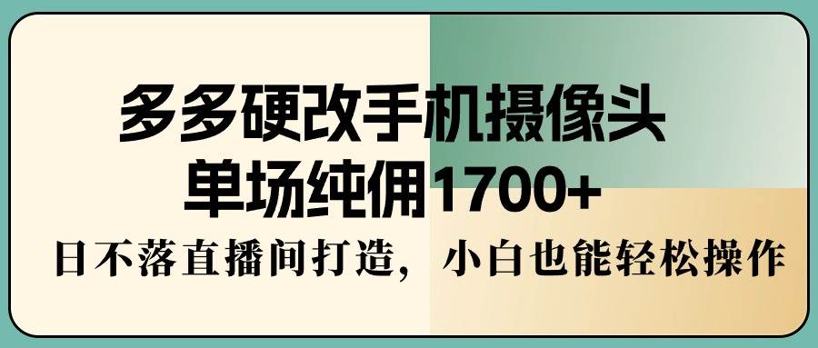 多多硬改手机摄像头，单场纯佣1700+，日不落直播间打造，小白也能轻松操作-58轻创项目库