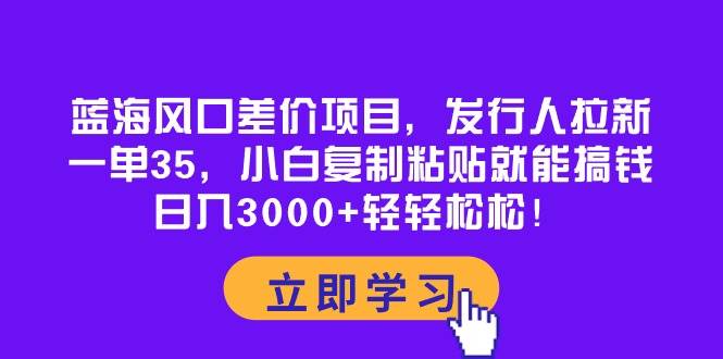 蓝海风口差价项目，发行人拉新，一单35，小白复制粘贴就能搞钱！日入3000+轻轻松松-58轻创项目库