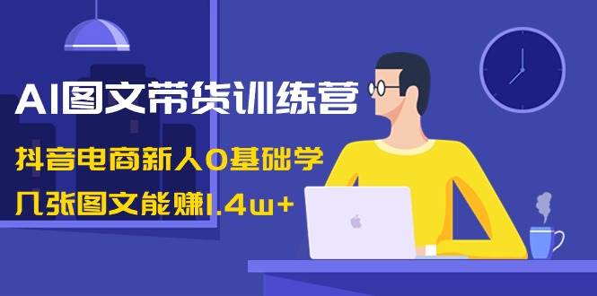 AI图文带货训练营：抖音电商新人0基础学，几张图文能赚1.4w+-58轻创项目库