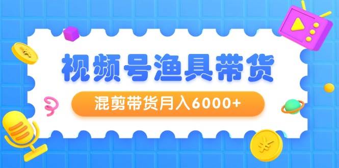 视频号渔具带货，混剪带货月入6000+，起号剪辑选品带货-58轻创项目库