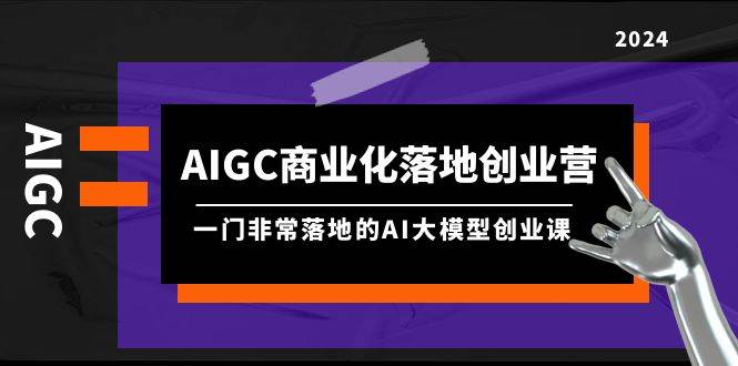 AIGC-商业化落地创业营，一门非常落地的AI大模型创业课（8节课+资料）-58轻创项目库