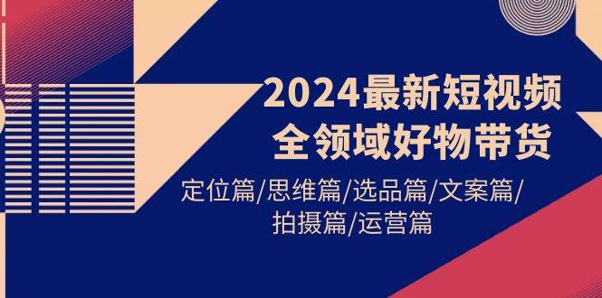 2024最新短视频全领域好物带货 定位篇/思维篇/选品篇/文案篇/拍摄篇/运营篇-58轻创项目库