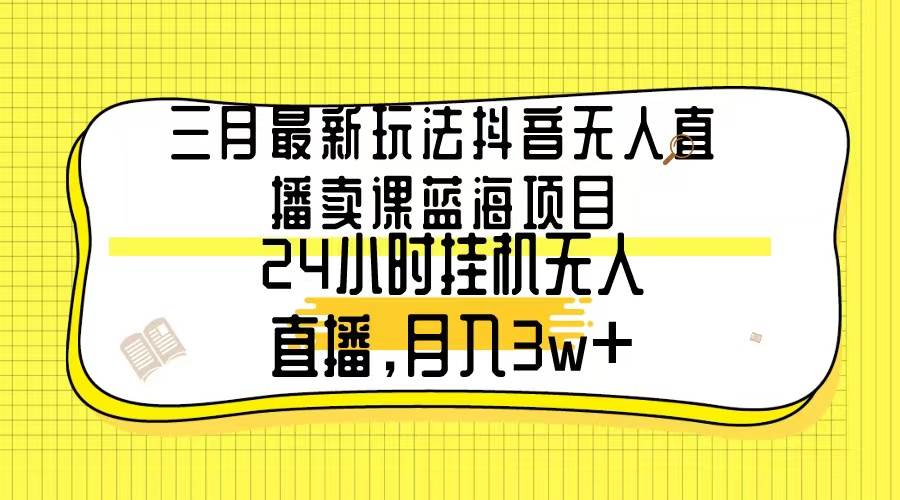 三月最新玩法抖音无人直播卖课蓝海项目，24小时无人直播，月入3w+-58轻创项目库