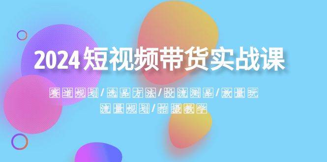 2024短视频带货实战课：赛道规划·选品方法·投流测品·放量玩法·流量规划-58轻创项目库