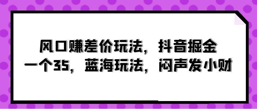 风口赚差价玩法，抖音掘金，一个35，蓝海玩法，闷声发小财-58轻创项目库