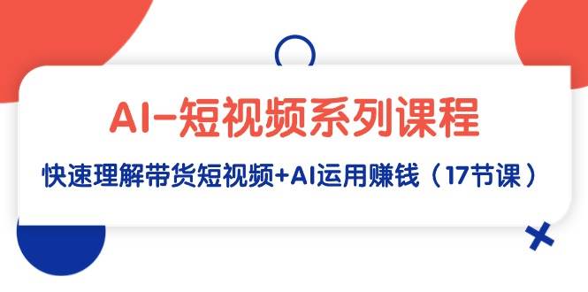 AI-短视频系列课程，快速理解带货短视频+AI运用赚钱（17节课）-58轻创项目库