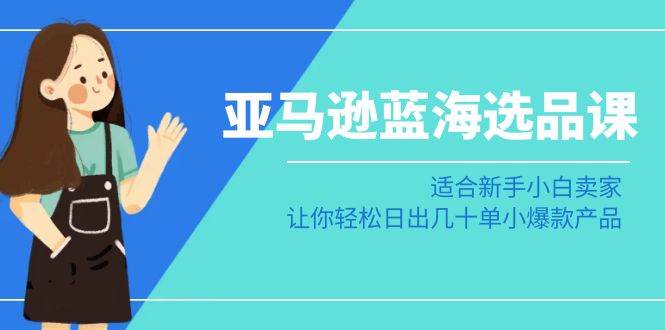 亚马逊-蓝海选品课：适合新手小白卖家，让你轻松日出几十单小爆款产品-58轻创项目库