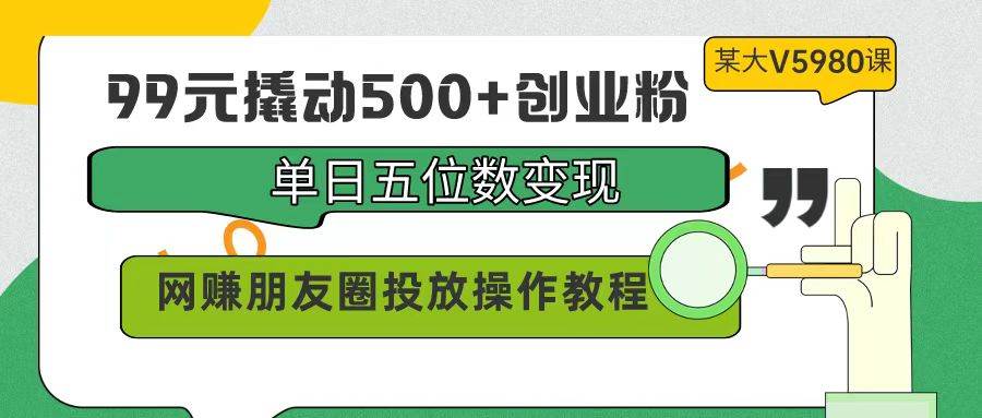 99元撬动500+创业粉，单日五位数变现，网赚朋友圈投放操作教程价值5980！-58轻创项目库