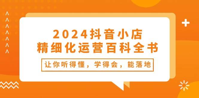 2024抖音小店-精细化运营百科全书：让你听得懂，学得会，能落地（34节课）-58轻创项目库