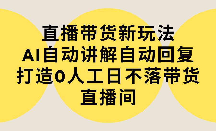 直播带货新玩法，AI自动讲解自动回复 打造0人工日不落带货直播间-教程+软件-58轻创项目库