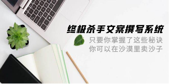 终极 杀手文案-撰写系统 只要你掌握了这些秘诀 你可以在沙漠里卖沙子-42节-58轻创项目库