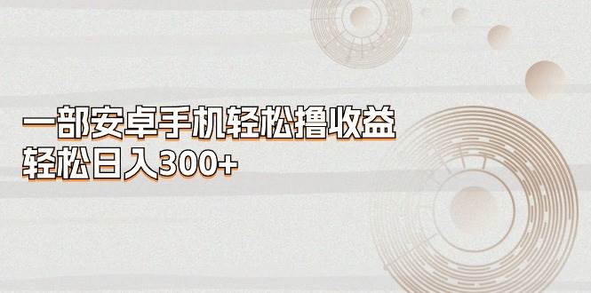 一部安卓手机轻松撸收益，轻松日入300+-58轻创项目库