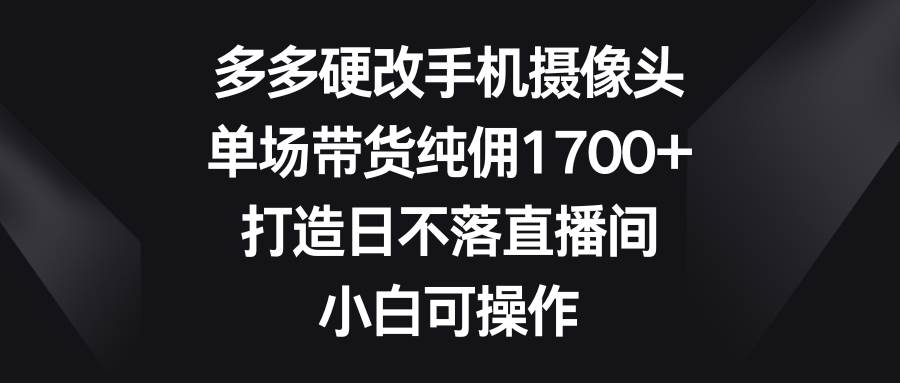 多多硬改手机摄像头，单场带货纯佣1700+，打造日不落直播间，小白可操作-58轻创项目库