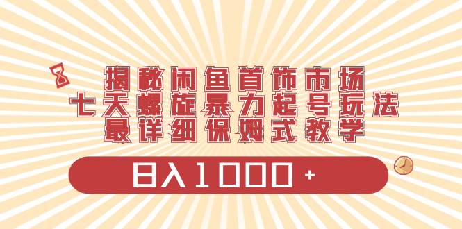 揭秘闲鱼首饰市场，七天螺旋暴力起号玩法，最详细保姆式教学，日入1000+-58轻创项目库