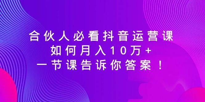 合伙人必看抖音运营课，如何月入10万+，一节课告诉你答案！-58轻创项目库