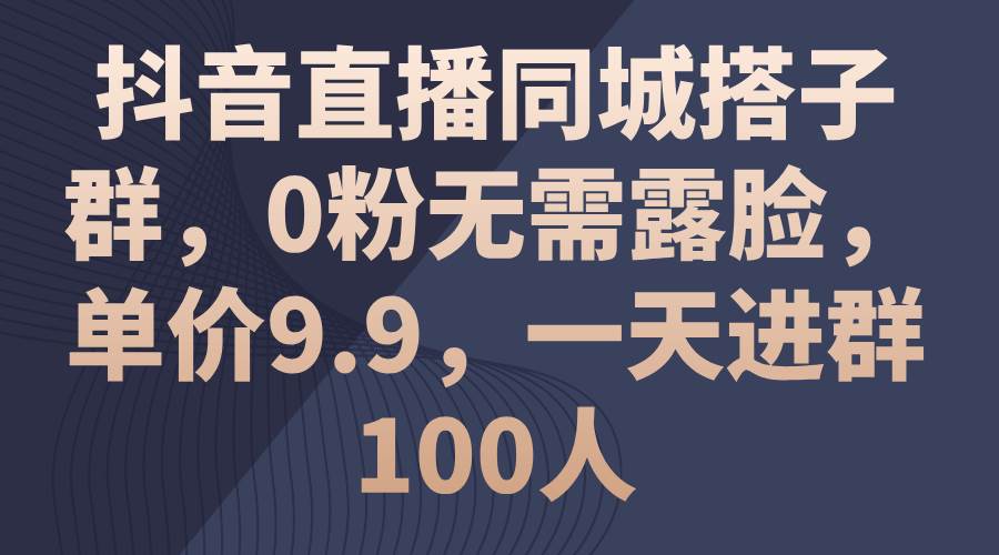 抖音直播同城搭子群，0粉无需露脸，单价9.9，一天进群100人-58轻创项目库