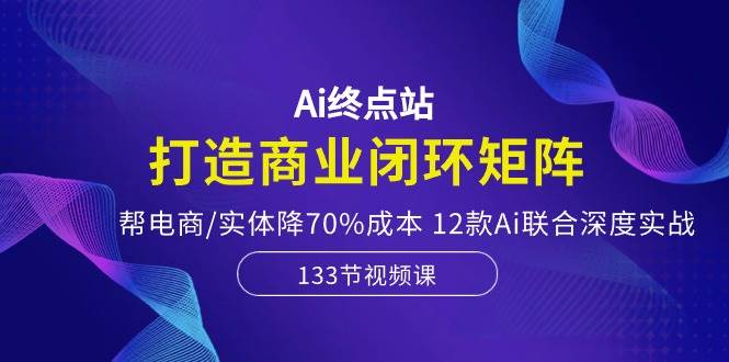 Ai终点站，打造商业闭环矩阵，帮电商/实体降70%成本，12款Ai联合深度实战-58轻创项目库