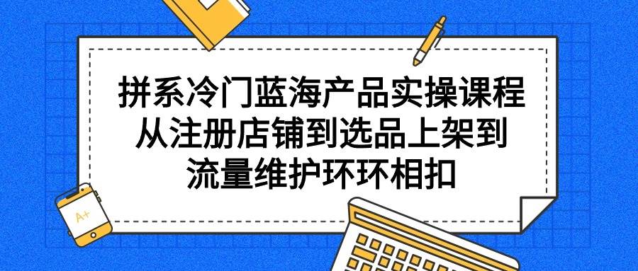 拼系冷门蓝海产品实操课程，从注册店铺到选品上架到流量维护环环相扣-58轻创项目库