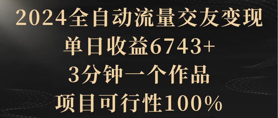 2024全自动流量交友变现，单日收益6743+，3分钟一个作品，项目可行性100%-58轻创项目库