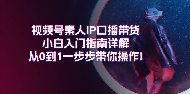 视频号素人IP口播带货小白入门指南详解，从0到1一步步带你操作!-58轻创项目库