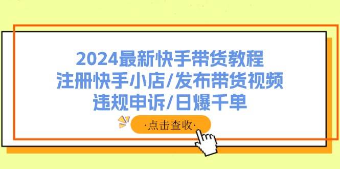 2024最新快手带货教程：注册快手小店/发布带货视频/违规申诉/日爆千单-58轻创项目库