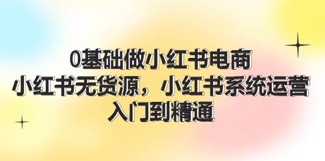 0基础做小红书电商，小红书无货源，小红书系统运营，入门到精通 (70节)-58轻创项目库