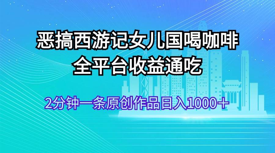 恶搞西游记女儿国喝咖啡 全平台收益通吃 2分钟一条原创作品日入1000＋-58轻创项目库