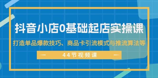 抖音小店0基础起店实操课，打造单品爆款技巧、商品卡引流模式与推流算法等-58轻创项目库