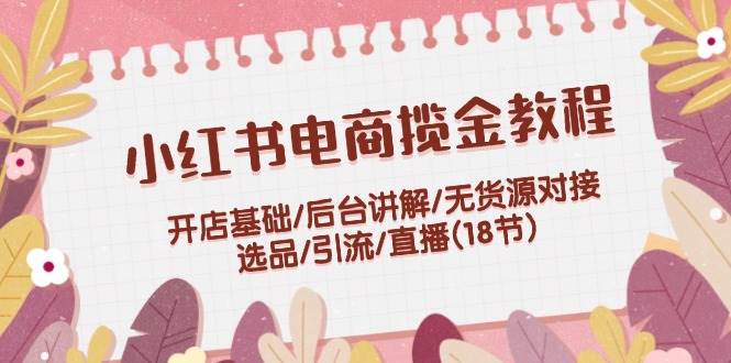 小红书电商揽金教程：开店基础/后台讲解/无货源对接/选品/引流/直播(18节)-58轻创项目库