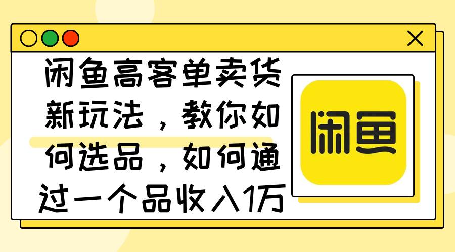 闲鱼高客单卖货新玩法，教你如何选品，如何通过一个品收入1万+-58轻创项目库