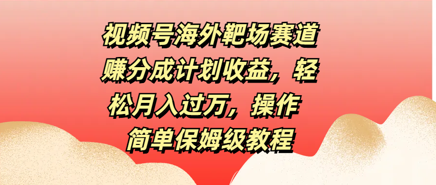 视频号海外靶场赛道赚分成计划收益，轻松月入过万，操作简单保姆级教程-58轻创项目库