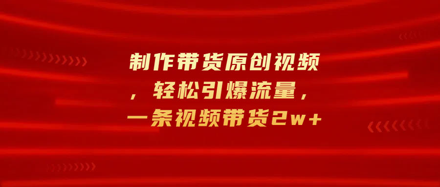 制作带货原创视频，轻松引爆流量，一条视频带货2w+-58轻创项目库