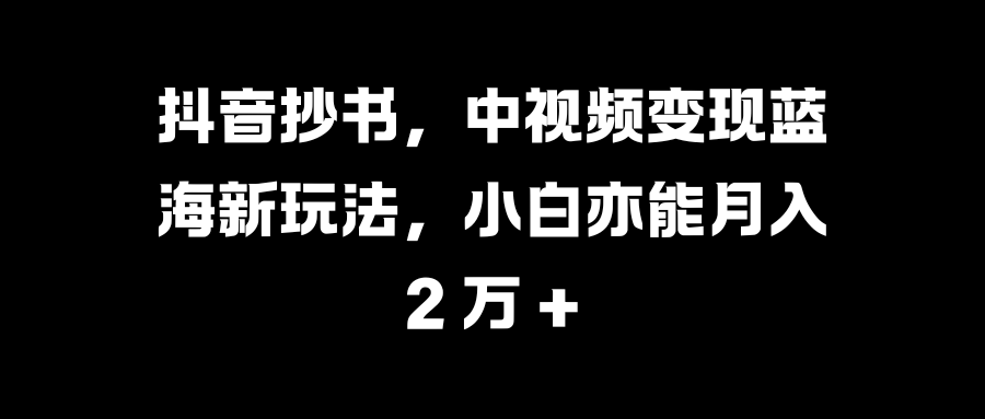 抖音抄书，中视频变现蓝海新玩法，小白亦能月入 2 万 +-58轻创项目库