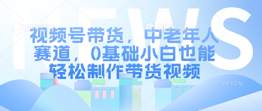 视频号带货，中老年人赛道，0基础小白也能轻松制作带货视频-58轻创项目库